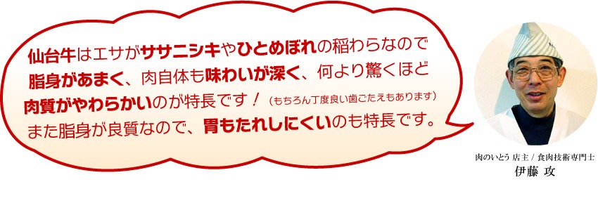 仙台牛はエサがササニシキやひとめぼれの稲わらなので脂身があまく、肉自体も味わいが深く、何より驚くほど肉質がやわらかいのが特長です！（もちろん丁度良い歯ごたえもあります）また脂身が良質なので、胃もたれしにくいのも特長です。